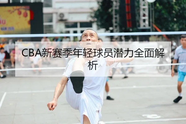 CBA新赛季年轻球员潜力全面解析